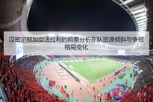 汉密尔顿加盟法拉利的前景分析车队资源倾斜与争冠格局变化